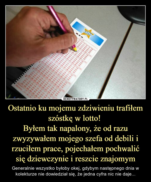 Ostatnio ku mojemu zdziwieniu trafiłem szóstkę w lotto! 
Byłem tak napalony, że od razu zwyzywałem mojego szefa od debili i rzuciłem prace, pojechałem pochwalić się dziewczynie i reszcie znajomym