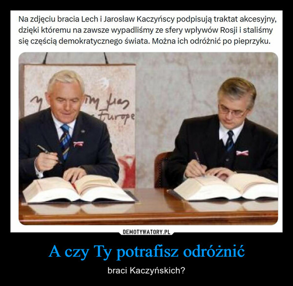 A czy Ty potrafisz odróżnić – braci Kaczyńskich? Na zdjęciu bracia Lech i Jarosław Kaczyńscy podpisują traktat akcesyjny,dzięki któremu na zawsze wypadliśmy ze sfery wpływów Rosji i staliśmysię częścią demokratycznego świata. Można ich odróżnić po pieprzyku.Tim LasFurope