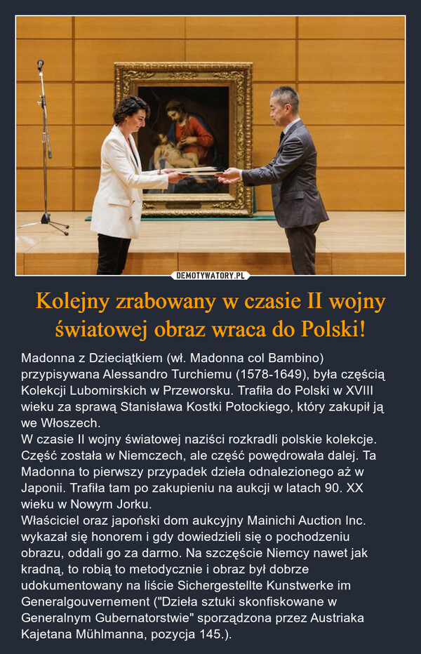 Kolejny zrabowany w czasie II wojny światowej obraz wraca do Polski! – Madonna z Dzieciątkiem (wł. Madonna col Bambino) przypisywana Alessandro Turchiemu (1578-1649), była częścią Kolekcji Lubomirskich w Przeworsku. Trafiła do Polski w XVIII wieku za sprawą Stanisława Kostki Potockiego, który zakupił ją we Włoszech. W czasie II wojny światowej naziści rozkradli polskie kolekcje. Część została w Niemczech, ale część powędrowała dalej. Ta Madonna to pierwszy przypadek dzieła odnalezionego aż w Japonii. Trafiła tam po zakupieniu na aukcji w latach 90. XX wieku w Nowym Jorku.Właściciel oraz japoński dom aukcyjny Mainichi Auction Inc. wykazał się honorem i gdy dowiedzieli się o pochodzeniu obrazu, oddali go za darmo. Na szczęście Niemcy nawet jak kradną, to robią to metodycznie i obraz był dobrze udokumentowany na liście Sichergestellte Kunstwerke im Generalgouvernement ("Dzieła sztuki skonfiskowane w Generalnym Gubernatorstwie" sporządzona przez Austriaka Kajetana Mühlmanna, pozycja 145.). AI