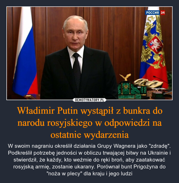 Władimir Putin wystąpił z bunkra do narodu rosyjskiego w odpowiedzi na ostatnie wydarzenia – W swoim nagraniu określił działania Grupy Wagnera jako "zdradę". Podkreślił potrzebę jedności w obliczu trwającej bitwy na Ukrainie i stwierdził, że każdy, kto weźmie do ręki broń, aby zaatakować rosyjską armię, zostanie ukarany. Porównał bunt Prigożyna do "noża w plecy" dla kraju i jego ludzi РОССИЯ 24