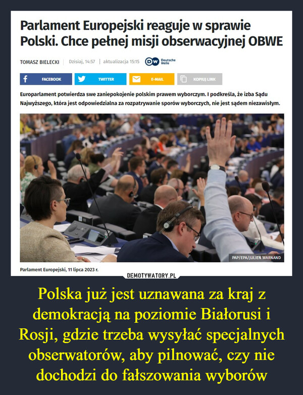 Polska już jest uznawana za kraj z demokracją na poziomie Białorusi i Rosji, gdzie trzeba wysyłać specjalnych obserwatorów, aby pilnować, czy nie dochodzi do fałszowania wyborów –  Parlament Europejski reaguje w sprawiePolski. Chce pełnej misji obserwacyjnej OBWETOMASZ BIELECKI Dzisiaj, 14:57 | aktualizacja 15:15 W DeutscheWellef FACEBOOKTWITTERE-MAILParlament Europejski, 11 lipca 2023 r.KOPIUJ LINKEuroparlament potwierdza swe zaniepokojenie polskim prawem wyborczym. I podkreśla, że izba SąduNajwyższego, która jest odpowiedzialna za rozpatrywanie sporów wyborczych, nie jest sądem niezawisłym.PAP/EPA/JULIEN WARNAND