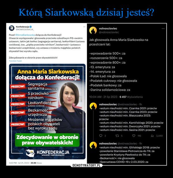  –  KONFEDERACKonfederacja✔@KONFEDERACJA_Poseł @AnnaSiarkowska dołącza do Konfederacji!Otwarcie występowała i głosowała przeciwko szkodliwym PiS-owskimustawom, takim jak lexHoc (segregacja sanitarna), lexKonfident (ustawacovidowa), tzw. ,,piątka przeciwko rolnikom", bezkarność+ (ustawa obezkarności urzędników), czy ustawa o mrożeniu majątków polskichobywateli bez wyroku sądu.Zdecydowanie w obronie praw obywatelskich!Translate TweetAnna Maria Siarkowskadołącza do Konfederacji!PRZECIW!PRZECIW!PRZECIW!PRZECIW!ACJASegregacjasanitarna (ustawa Hoca)5 przeciwkorolnikomINFERERACJLexKonfident(ustawa covidowa)Mrożenie majątkówPRZECIW! polskich obywatelibez wyroku sąduBezkarnośćurzędniczaZdecydowanie w obroniepraw obywatelskich!KONFEDERACJAKONFEDERACJAWOLNOŚĆ INIEPODLEGŁOŚĆKONFEDERA3:02 PM. Jul 21, 2023 35.9K Views24 Retweets 10 Quotes 362 Likesvolnoscioviec@volnoscioviec-wprowadzenie 500+: za-rozszerzenie 500+: za-wprowadzenie 800+: zaKONFEDERACJAJak głosowała Anna Maria Siarkowska naprzestrzeni lat:-13. emerytura: za-14. emerytura: za-Polski Ład: nie głosowała-Podatek cukrowy: nie głosowała-Podatek bankowy: za-Danina solidarnościowa: za10:04 AM 21 lip 2023 6 457 WyświetleniaKONFEDERACJA116volnoscioviec @volnoscioviec. 1h-wotum nieufności min. Czarnka 2021: przeciw-wotum nieufności min. Czarnka 2023: przeciw-wotum nieufności min. Błaszczaka 2023:przeciw-wotum nieufności min. Kamińskiego 2020: przeciw-wotum nieufności min. Dworczyka 2021: przeciw-wotum nieufności min. Sasina 2021: przeciw12 5₁3,440volnoscioviec @volnoscioviec. 1h-wotum nieufności min. Glińskiego 2018: przeciw-powołanie Stanisława Piotrowicza do TK: za-powołanie Krystyny Pawłowicz do TK: za-Bezkarność+: nie głosowała-Specustawa COVID-19 z 2.03.2020: za