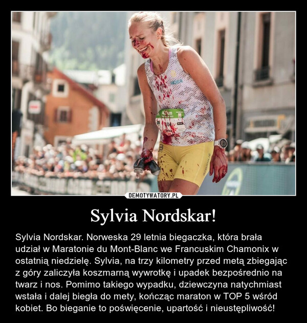 Sylvia Nordskar! – Sylvia Nordskar. Norweska 29 letnia biegaczka, która brała udział w Maratonie du Mont-Blanc we Francuskim Chamonix w ostatnią niedzielę. Sylvia, na trzy kilometry przed metą zbiegając z góry zaliczyła koszmarną wywrotkę i upadek bezpośrednio na twarz i nos. Pomimo takiego wypadku, dziewczyna natychmiast wstała i dalej biegła do mety, kończąc maraton w TOP 5 wśród kobiet. Bo bieganie to poświęcenie, upartość i nieustępliwość! 