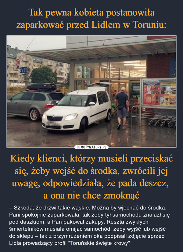 Tak pewna kobieta postanowiła zaparkować przed Lidlem w Toruniu: Kiedy klienci, którzy musieli przeciskać się, żeby wejść do środka, zwrócili jej uwagę, odpowiedziała, że pada deszcz, 
a ona nie chce zmoknąć