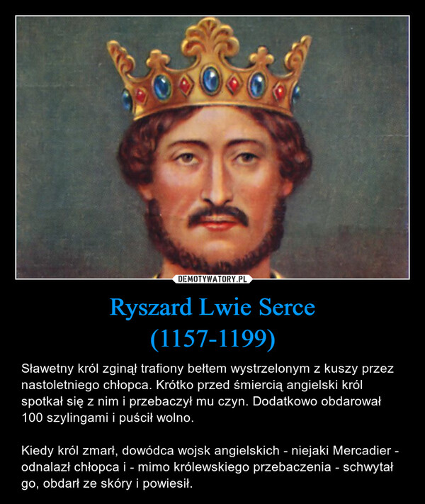 Ryszard Lwie Serce(1157-1199) – Sławetny król zginął trafiony bełtem wystrzelonym z kuszy przez nastoletniego chłopca. Krótko przed śmiercią angielski król spotkał się z nim i przebaczył mu czyn. Dodatkowo obdarował 100 szylingami i puścił wolno.Kiedy król zmarł, dowódca wojsk angielskich - niejaki Mercadier - odnalazł chłopca i - mimo królewskiego przebaczenia - schwytał go, obdarł ze skóry i powiesił. 