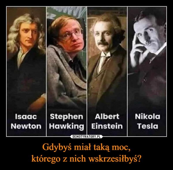 Gdybyś miał taką moc,którego z nich wskrzesiłbyś? –  Isaac Stephen AlbertNikolaNewton Hawking Einstein Tesla