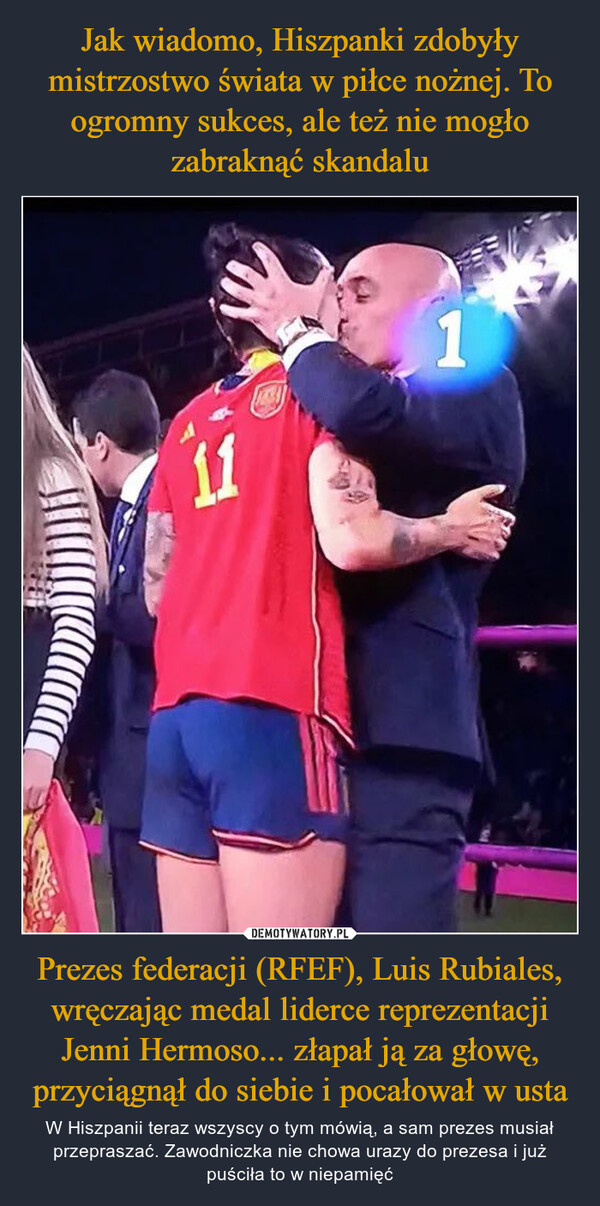 Prezes federacji (RFEF), Luis Rubiales, wręczając medal liderce reprezentacji Jenni Hermoso... złapał ją za głowę, przyciągnął do siebie i pocałował w usta – W Hiszpanii teraz wszyscy o tym mówią, a sam prezes musiał przepraszać. Zawodniczka nie chowa urazy do prezesa i już puściła to w niepamięć 111