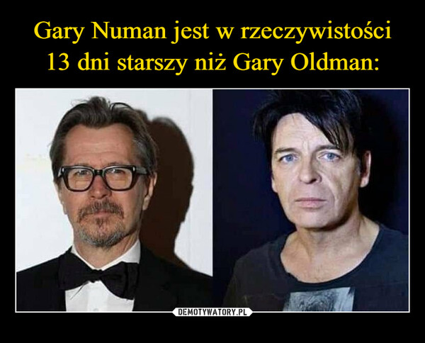 Gary Numan jest w rzeczywistości
13 dni starszy niż Gary Oldman: