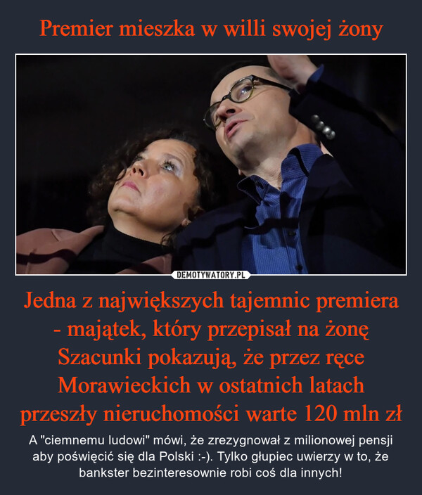 Jedna z największych tajemnic premiera - majątek, który przepisał na żonęSzacunki pokazują, że przez ręce Morawieckich w ostatnich latach przeszły nieruchomości warte 120 mln zł – A "ciemnemu ludowi" mówi, że zrezygnował z milionowej pensji aby poświęcić się dla Polski :-). Tylko głupiec uwierzy w to, że bankster bezinteresownie robi coś dla innych! 