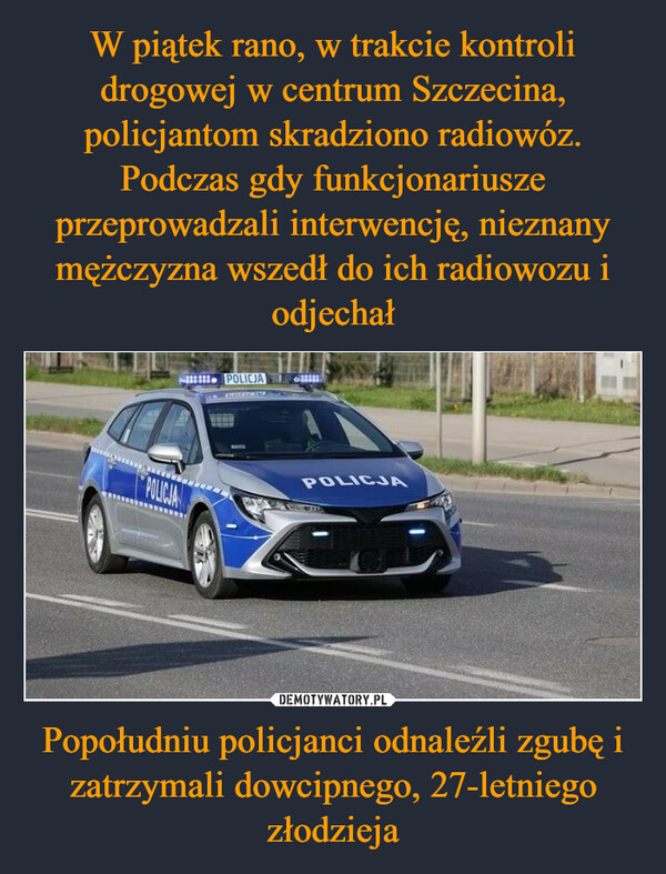 W piątek rano, w trakcie kontroli drogowej w centrum Szczecina, policjantom skradziono radiowóz. Podczas gdy funkcjonariusze przeprowadzali interwencję, nieznany mężczyzna wszedł do ich radiowozu i odjechał Popołudniu policjanci odnaleźli zgubę i zatrzymali dowcipnego, 27-letniego złodzieja