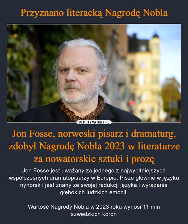 Jon Fosse, norweski pisarz i dramaturg, zdobył Nagrodę Nobla 2023 w literaturze za nowatorskie sztuki i prozę – Jon Fosse jest uważany za jednego z najwybitniejszych współczesnych dramatopisarzy w Europie. Pisze głównie w języku nynorsk i jest znany ze swojej redukcji języka i wyrażania głębokich ludzkich emocji.Wartość Nagrody Nobla w 2023 roku wynosi 11 mlnszwedzkich koron 5