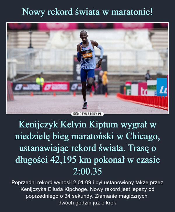 Kenijczyk Kelvin Kiptum wygrał w niedzielę bieg maratoński w Chicago, ustanawiając rekord świata. Trasę o długości 42,195 km pokonał w czasie 2:00.35 – Poprzedni rekord wynosił 2:01.09 i był ustanowiony także przez Kenijczyka Eliuda Kipchoge. Nowy rekord jest lepszy od poprzedniego o 34 sekundy. Złamanie magicznych dwóch godzin już o krok WORLD ATHLETICSHWORLD RECORDTAKCONTANCYKIPTUMbok2:00:35KELVINKIPTUMBANK OF AMERICA CHICAGO MARATHON