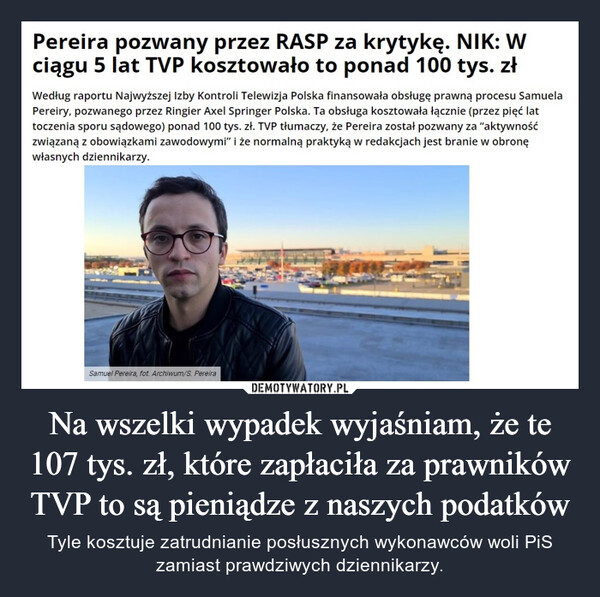 Na wszelki wypadek wyjaśniam, że te 107 tys. zł, które zapłaciła za prawników TVP to są pieniądze z naszych podatków – Tyle kosztuje zatrudnianie posłusznych wykonawców woli PiS zamiast prawdziwych dziennikarzy. Pereira pozwany przez RASP za krytykę. NIK: Wciągu 5 lat TVP kosztowało to ponad 100 tys. złWedług raportu Najwyższej Izby Kontroli Telewizja Polska finansowała obsługę prawną procesu SamuelaPereiry, pozwanego przez Ringier Axel Springer Polska. Ta obsługa kosztowała łącznie (przez pięć lattoczenia sporu sądowego) ponad 100 tys. zł. TVP tłumaczy, że Pereira został pozwany za "aktywnośćzwiązaną z obowiązkami zawodowymi" i że normalną praktyką w redakcjach jest branie w obronęwłasnych dziennikarzy.Samuel Pereira, fot. Archiwum/S. Pereira