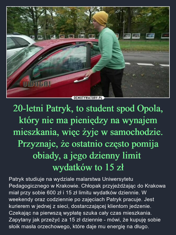 20-letni Patryk, to student spod Opola, który nie ma pieniędzy na wynajem mieszkania, więc żyje w samochodzie. Przyznaje, że ostatnio często pomija obiady, a jego dzienny limit 
wydatków to 15 zł