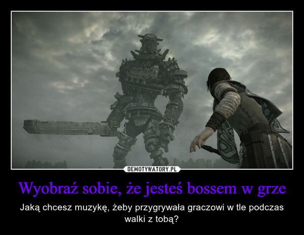 Wyobraź sobie, że jesteś bossem w grze – Jaką chcesz muzykę, żeby przygrywała graczowi w tle podczas walki z tobą? s