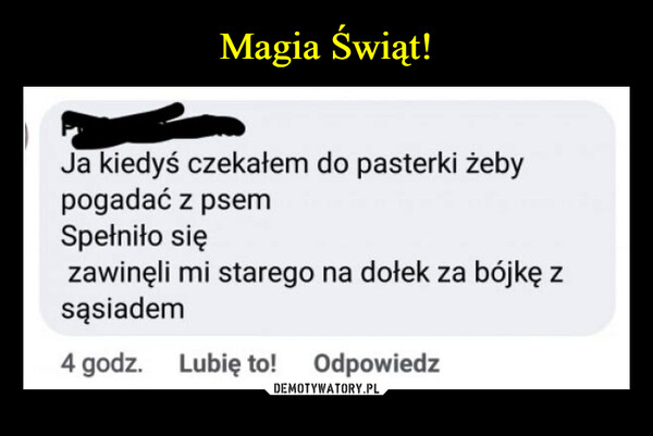 –  Ja kiedyś czekałem do pasterki żebypogadać z psemSpełniło sięzawinęli mi starego na dołek za bójkę zsąsiadem4 godz. Lubię to! Odpowiedz