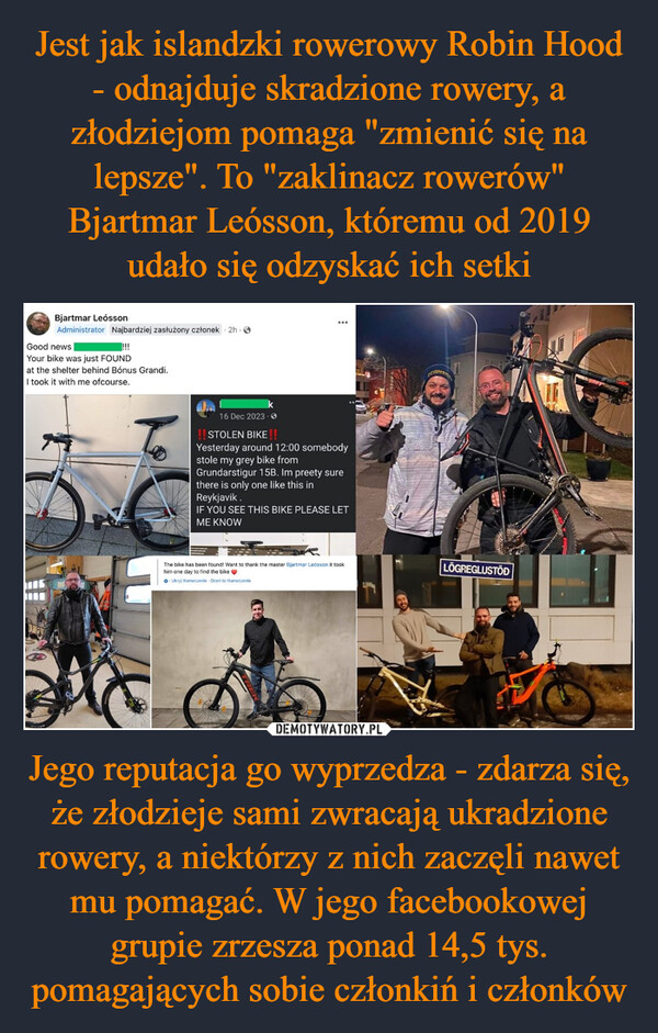Jest jak islandzki rowerowy Robin Hood - odnajduje skradzione rowery, a złodziejom pomaga "zmienić się na lepsze". To "zaklinacz rowerów" Bjartmar Leósson, któremu od 2019 udało się odzyskać ich setki Jego reputacja go wyprzedza - zdarza się, że złodzieje sami zwracają ukradzione rowery, a niektórzy z nich zaczęli nawet mu pomagać. W jego facebookowej grupie zrzesza ponad 14,5 tys. pomagających sobie członkiń i członków