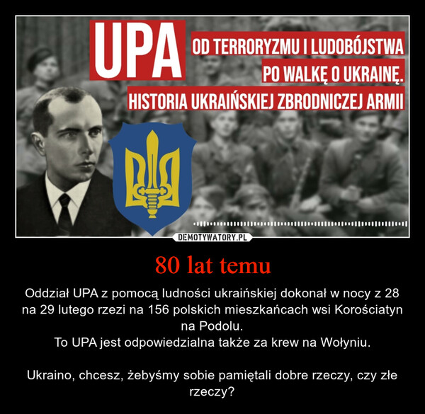 80 lat temu – Oddział UPA z pomocą ludności ukraińskiej dokonał w nocy z 28 na 29 lutego rzezi na 156 polskich mieszkańcach wsi Korościatyn na Podolu.To UPA jest odpowiedzialna także za krew na Wołyniu.Ukraino, chcesz, żebyśmy sobie pamiętali dobre rzeczy, czy złe rzeczy? UPAOD TERRORYZMU I LUDOBÓJSTWAPO WALKĘ O UKRAINĘ.HISTORIA UKRAIŃSKIEJ ZBRODNICZEJ ARMIIRÅ