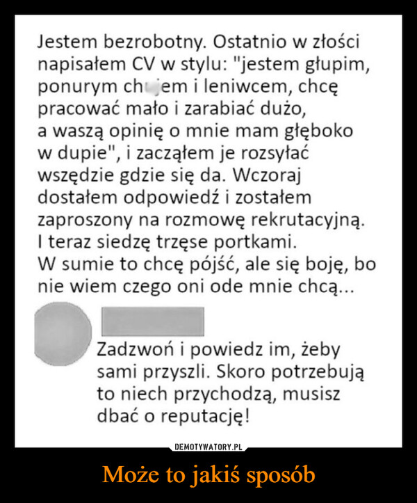 Może to jakiś sposób –  Jestem bezrobotny. Ostatnio w złościnapisałem CV w stylu: "jestem głupim,ponurym chjem i leniwcem, chcępracować mało i zarabiać dużo,a waszą opinię o mnie mam głębokow dupie", i zacząłem je rozsyłaćwszędzie gdzie się da. Wczorajdostałem odpowiedź i zostałemzaproszony na rozmowę rekrutacyjną.I teraz siedzę trzęse portkami.W sumie to chcę pójść, ale się boję, bonie wiem czego oni ode mnie chcą...Zadzwoń i powiedz im, żebysami przyszli. Skoro potrzebująto niech przychodzą, musiszdbać o reputację!