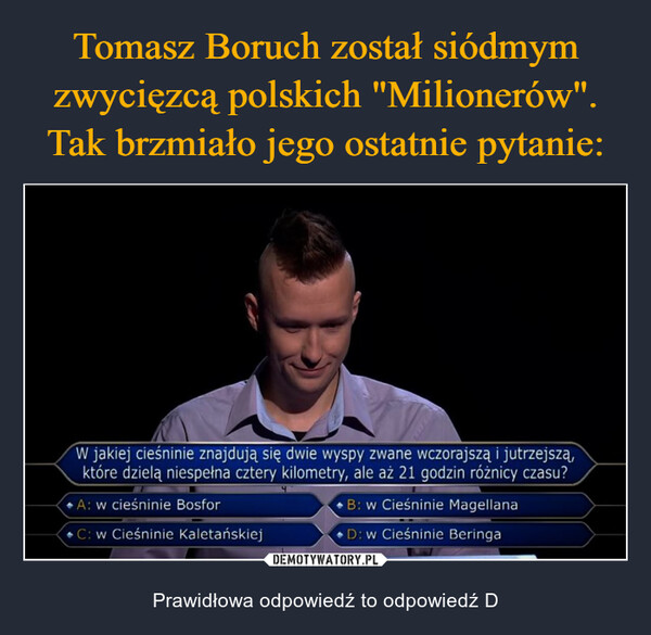  – Prawidłowa odpowiedź to odpowiedź D W jakiej cieśninie znajdują się dwie wyspy zwane wczorajszą i jutrzejszą,które dzielą niespełna cztery kilometry, ale aż 21 godzin różnicy czasu?A: w cieśninie BosforC: w Cieśninie KaletańskiejB: w Cieśninie MagellanaD: w Cieśninie Beringa