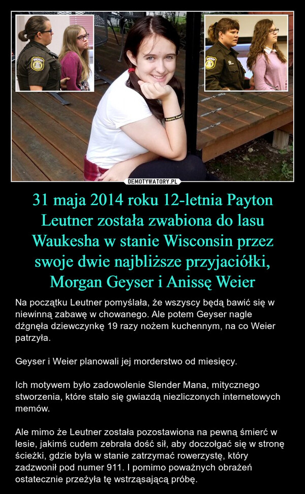 31 maja 2014 roku 12-letnia Payton Leutner została zwabiona do lasu Waukesha w stanie Wisconsin przez swoje dwie najbliższe przyjaciółki, Morgan Geyser i Anissę Weier – Na początku Leutner pomyślała, że wszyscy będą bawić się w niewinną zabawę w chowanego. Ale potem Geyser nagle dźgnęła dziewczynkę 19 razy nożem kuchennym, na co Weier patrzyła.Geyser i Weier planowali jej morderstwo od miesięcy.Ich motywem było zadowolenie Slender Mana, mitycznego stworzenia, które stało się gwiazdą niezliczonych internetowych memów.Ale mimo że Leutner została pozostawiona na pewną śmierć w lesie, jakimś cudem zebrała dość sił, aby doczołgać się w stronę ścieżki, gdzie była w stanie zatrzymać rowerzystę, który zadzwonił pod numer 911. I pomimo poważnych obrażeń ostatecznie przeżyła tę wstrząsającą próbę. 