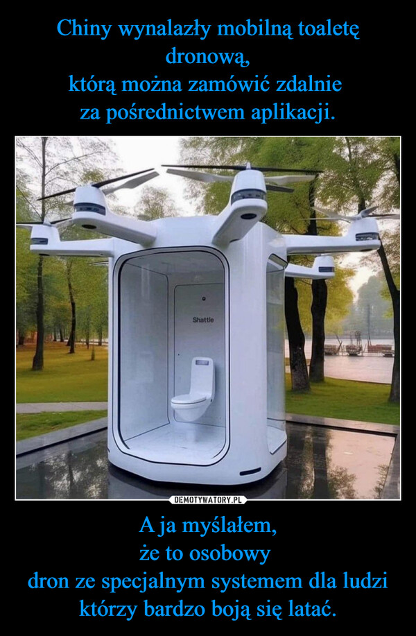 Chiny wynalazły mobilną toaletę dronową,
którą można zamówić zdalnie 
za pośrednictwem aplikacji. A ja myślałem,
że to osobowy 
dron ze specjalnym systemem dla ludzi którzy bardzo boją się latać.