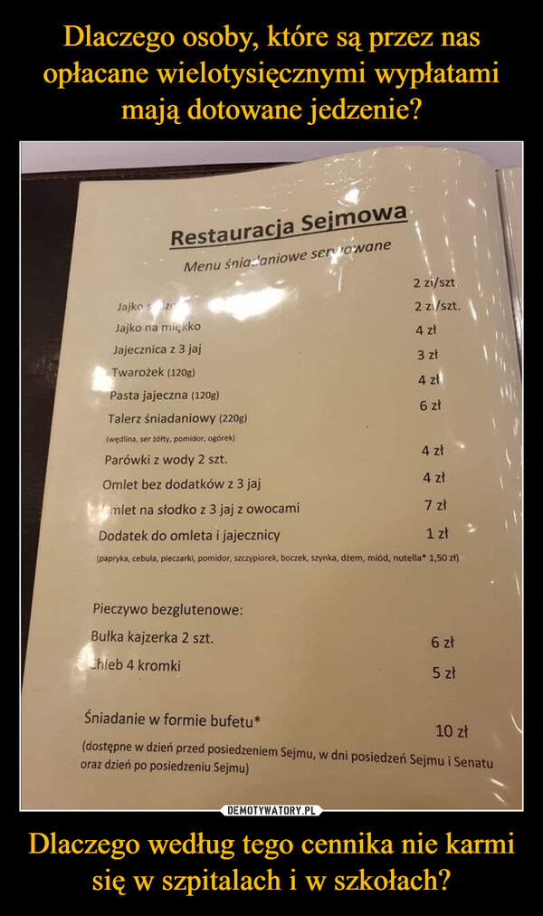 Dlaczego według tego cennika nie karmi się w szpitalach i w szkołach? –  Jajko szeRestauracja SejmowaMenu śniadaniowe servowaneJajko na miękko2 zi/szt2 zi/szt.4 złJajecznica z 3 jaj3 złTwarożek (120g)4 złPasta jajeczna (120g)6 złTalerz śniadaniowy (220g)(wędlina, ser żółty, pomidor, ogórek)Parówki z wody 2 szt.Omlet bez dodatków z 3 jajHamlet na słodko z 3 jaj z owocamiDodatek do omleta i jajecznicy4 zł4 zł7 zł1 zł(papryka, cebula, pieczarki, pomidor, szczypiorek, boczek, szynka, džem, miód, nutella* 1,50 zł)Pieczywo bezglutenowe:Bułka kajzerka 2 szt.Chleb 4 kromkiŚniadanie w formie bufetu*6 zł5 zł10 zł(dostępne w dzień przed posiedzeniem Sejmu, w dni posiedzeń Sejmu i Senatuoraz dzień po posiedzeniu Sejmu)