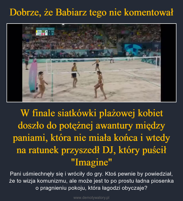W finale siatkówki plażowej kobiet doszło do potężnej awantury między paniami, która nie miała końca i wtedy na ratunek przyszedł DJ, który puścił "Imagine" – Pani uśmiechnęły się i wróciły do gry. Ktoś pewnie by powiedział, że to wizja komunizmu, ale może jest to po prostu ładna piosenka o pragnieniu pokoju, która łagodzi obyczaje? повGOLD MEDAL MATCHBRACAN1 1117