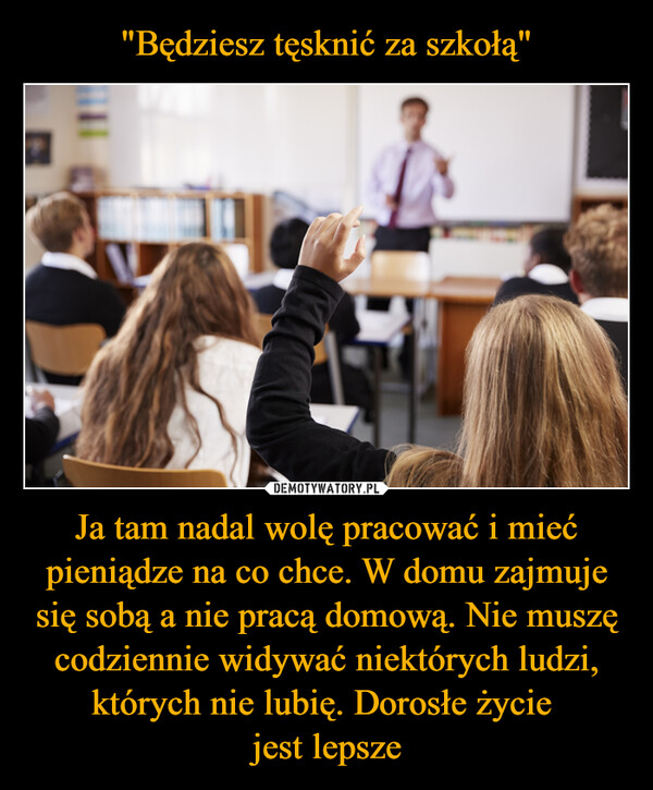 Ja tam nadal wolę pracować i mieć pieniądze na co chce. W domu zajmuje się sobą a nie pracą domową. Nie muszę codziennie widywać niektórych ludzi, których nie lubię. Dorosłe życie jest lepsze –  
