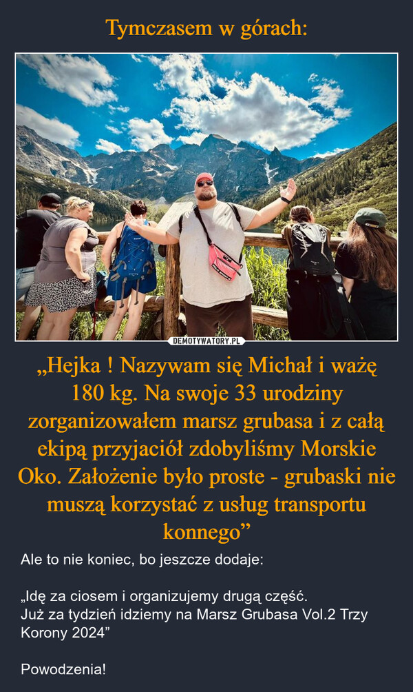 „Hejka ! Nazywam się Michał i ważę 180 kg. Na swoje 33 urodziny zorganizowałem marsz grubasa i z całą ekipą przyjaciół zdobyliśmy Morskie Oko. Założenie było proste - grubaski nie muszą korzystać z usług transportu konnego” – Ale to nie koniec, bo jeszcze dodaje:„Idę za ciosem i organizujemy drugą część.Już za tydzień idziemy na Marsz Grubasa Vol.2 Trzy Korony 2024”Powodzenia! POLD SPORT