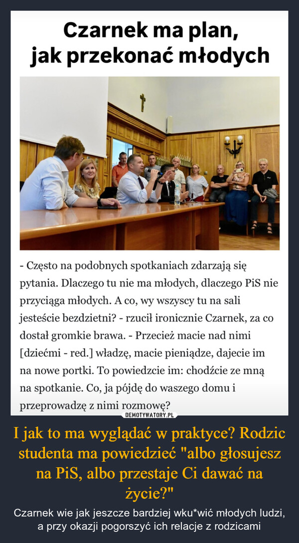 I jak to ma wyglądać w praktyce? Rodzic studenta ma powiedzieć "albo głosujesz na PiS, albo przestaje Ci dawać na życie?" – Czarnek wie jak jeszcze bardziej wku*wić młodych ludzi, a przy okazji pogorszyć ich relacje z rodzicami Czarnek ma plan,jak przekonać młodychEFC- Często na podobnych spotkaniach zdarzają siępytania. Dlaczego tu nie ma młodych, dlaczego PiS nieprzyciąga młodych. A co, wy wszyscy tu na salijesteście bezdzietni? - rzucił ironicznie Czarnek, za codostał gromkie brawa. - Przecież macie nad nimi[dziećmi - red.] władzę, macie pieniądze, dajecie imna nowe portki. To powiedzcie im: chodźcie ze mnąna spotkanie. Co, ja pójdę do waszego domu iprzeprowadzę z nimi rozmowę?