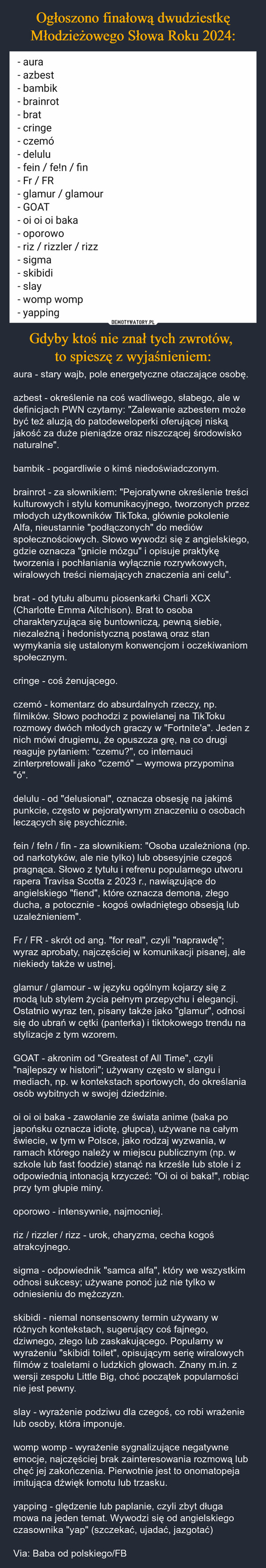Gdyby ktoś nie znał tych zwrotów, to spieszę z wyjaśnieniem: – aura - stary wajb, pole energetyczne otaczające osobę.azbest - określenie na coś wadliwego, słabego, ale w definicjach PWN czytamy: "Zalewanie azbestem może być też aluzją do patodeweloperki oferującej niską jakość za duże pieniądze oraz niszczącej środowisko naturalne".bambik - pogardliwie o kimś niedoświadczonym.brainrot - za słownikiem: "Pejoratywne określenie treści kulturowych i stylu komunikacyjnego, tworzonych przez młodych użytkowników TikToka, głównie pokolenie Alfa, nieustannie "podłączonych" do mediów społecznościowych. Słowo wywodzi się z angielskiego, gdzie oznacza "gnicie mózgu" i opisuje praktykę tworzenia i pochłaniania wyłącznie rozrywkowych, wiralowych treści niemających znaczenia ani celu".brat - od tytułu albumu piosenkarki Charli XCX (Charlotte Emma Aitchison). Brat to osoba charakteryzująca się buntowniczą, pewną siebie, niezależną i hedonistyczną postawą oraz stan wymykania się ustalonym konwencjom i oczekiwaniom społecznym.cringe - coś żenującego.czemó - komentarz do absurdalnych rzeczy, np. filmików. Słowo pochodzi z powielanej na TikToku rozmowy dwóch młodych graczy w "Fortnite'a". Jeden z nich mówi drugiemu, że opuszcza grę, na co drugi reaguje pytaniem: "czemu?", co internauci zinterpretowali jako "czemó" – wymowa przypomina "ó".delulu - od "delusional", oznacza obsesję na jakimś punkcie, często w pejoratywnym znaczeniu o osobach leczących się psychicznie.fein / fe!n / fin - za słownikiem: "Osoba uzależniona (np. od narkotyków, ale nie tylko) lub obsesyjnie czegoś pragnąca. Słowo z tytułu i refrenu popularnego utworu rapera Travisa Scotta z 2023 r., nawiązujące do angielskiego "fiend", które oznacza demona, złego ducha, a potocznie - kogoś owładniętego obsesją lub uzależnieniem".Fr / FR - skrót od ang. "for real", czyli "naprawdę"; wyraz aprobaty, najczęściej w komunikacji pisanej, ale niekiedy także w ustnej.glamur / glamour - w języku ogólnym kojarzy się z modą lub stylem życia pełnym przepychu i elegancji. Ostatnio wyraz ten, pisany także jako "glamur", odnosi się do ubrań w cętki (panterka) i tiktokowego trendu na stylizacje z tym wzorem.GOAT - akronim od "Greatest of All Time", czyli "najlepszy w historii"; używany często w slangu i mediach, np. w kontekstach sportowych, do określania osób wybitnych w swojej dziedzinie.oi oi oi baka - zawołanie ze świata anime (baka po japońsku oznacza idiotę, głupca), używane na całym świecie, w tym w Polsce, jako rodzaj wyzwania, w ramach którego należy w miejscu publicznym (np. w szkole lub fast foodzie) stanąć na krześle lub stole i z odpowiednią intonacją krzyczeć: "Oi oi oi baka!", robiąc przy tym głupie miny.oporowo - intensywnie, najmocniej.riz / rizzler / rizz - urok, charyzma, cecha kogoś atrakcyjnego.sigma - odpowiednik "samca alfa", który we wszystkim odnosi sukcesy; używane ponoć już nie tylko w odniesieniu do mężczyzn.skibidi - niemal nonsensowny termin używany w różnych kontekstach, sugerujący coś fajnego, dziwnego, złego lub zaskakującego. Popularny w wyrażeniu "skibidi toilet", opisującym serię wiralowych filmów z toaletami o ludzkich głowach. Znany m.in. z wersji zespołu Little Big, choć początek popularności nie jest pewny.slay - wyrażenie podziwu dla czegoś, co robi wrażenie lub osoby, która imponuje.womp womp - wyrażenie sygnalizujące negatywne emocje, najczęściej brak zainteresowania rozmową lub chęć jej zakończenia. Pierwotnie jest to onomatopeja imitująca dźwięk łomotu lub trzasku.yapping - ględzenie lub paplanie, czyli zbyt długa mowa na jeden temat. Wywodzi się od angielskiego czasownika "yap" (szczekać, ujadać, jazgotać)Via: Baba od polskiego/FB - aura- azbest- bambik- brainrot- brat- cringe- czemó-delulu- fein/fe!n / fin- Fr/ FR- glamur/glamour- GOAT- oi oi oi baka- oporowo- riz / rizzler / rizz- sigma- skibidi- slay- womp womp- yapping