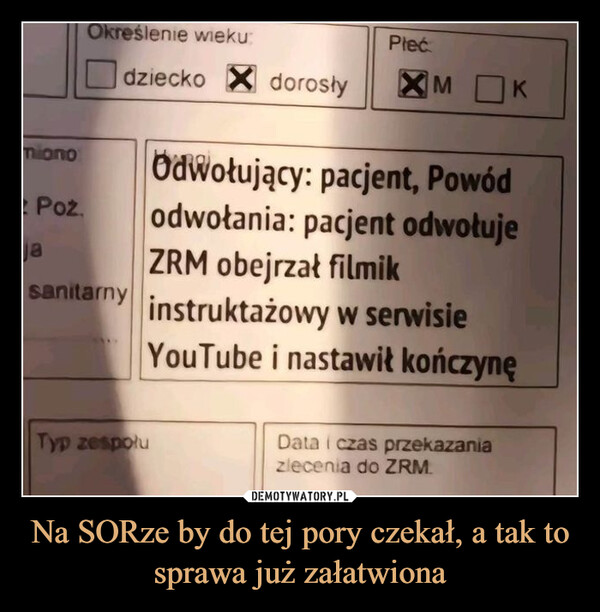 Na SORze by do tej pory czekał, a tak to sprawa już załatwiona –  Określenie wiekudziecko ☑dorosłymionoPoz.jasanitarnyPłećXM KOdwołujący: pacjent, Powódodwołania: pacjent odwołujeZRM obejrzał filmikinstruktażowy w serwisieYouTube i nastawił kończynęTyp zespołuData i czas przekazaniazlecenia do ZRM.