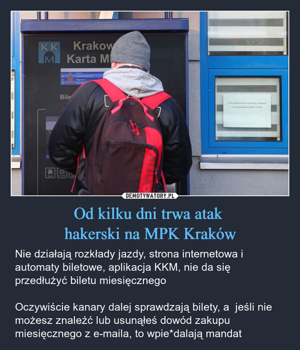Od kilku dni trwa atak hakerski na MPK Kraków – Nie działają rozkłady jazdy, strona internetowa i automaty biletowe, aplikacja KKM, nie da się przedłużyć biletu miesięcznego Oczywiście kanary dalej sprawdzają bilety, a  jeśli nie możesz znaleźć lub usunąłeś dowód zakupu miesięcznego z e-maila, to wpie*dalają mandat KKMKrakowKarta MStartLiniaKierunek18Czerwone Maki P+R5Wzgórza K.13Nowy BieBileLanguageseBile