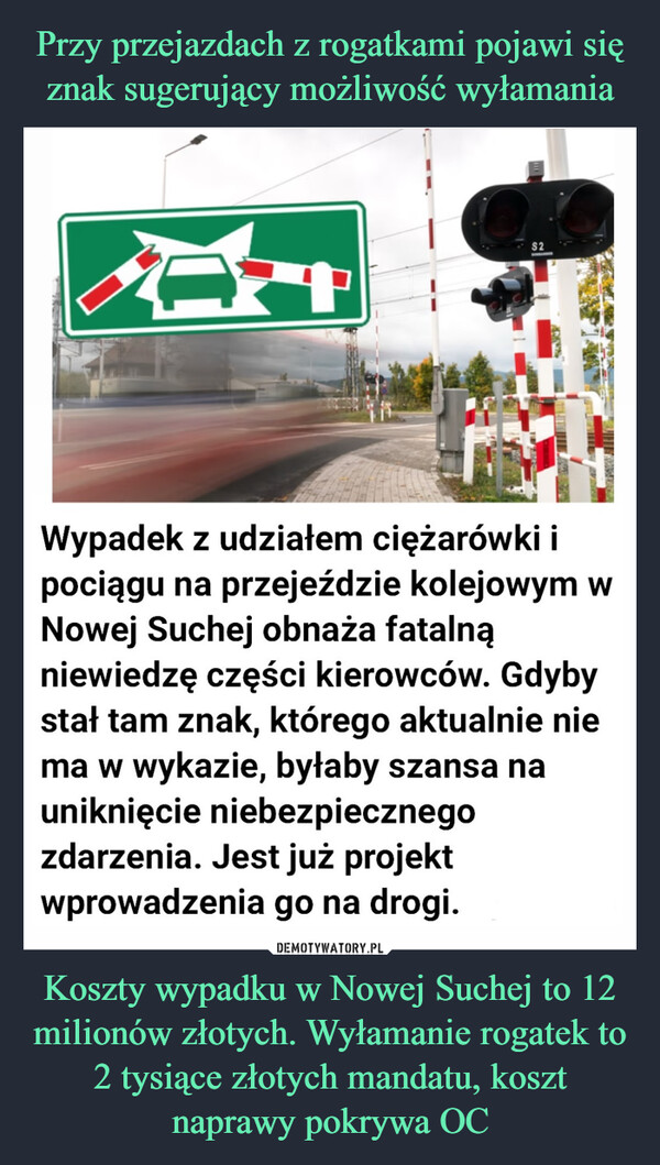 Koszty wypadku w Nowej Suchej to 12 milionów złotych. Wyłamanie rogatek to 2 tysiące złotych mandatu, koszt naprawy pokrywa OC –  $2Wypadek z udziałem ciężarówki ipociągu na przejeździe kolejowym wNowej Suchej obnaża fatalnąniewiedzę części kierowców. Gdybystał tam znak, którego aktualnie niema w wykazie, byłaby szansa nauniknięcie niebezpiecznegozdarzenia. Jest już projektwprowadzenia go na drogi.