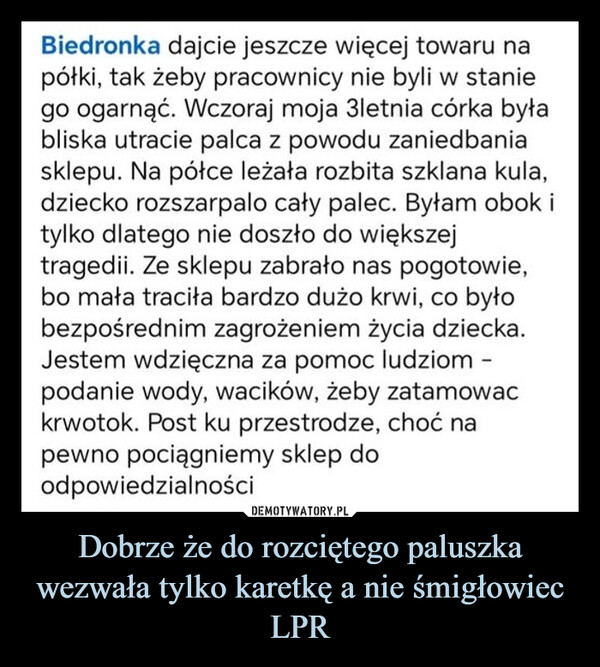 Dobrze że do rozciętego paluszka wezwała tylko karetkę a nie śmigłowiec LPR –  Biedronka dajcie jeszcze więcej towaru napółki, tak żeby pracownicy nie byli w staniego ogarnąć. Wczoraj moja 3letnia córka byłabliska utracie palca z powodu zaniedbaniasklepu. Na półce leżała rozbita szklana kula,dziecko rozszarpalo cały palec. Byłam obok itylko dlatego nie doszło do większejtragedii. Ze sklepu zabrało nas pogotowie,bo mała traciła bardzo dużo krwi, co byłobezpośrednim zagrożeniem życia dziecka.Jestem wdzięczna za pomoc ludziom -podanie wody, wacików, żeby zatamowackrwotok. Post ku przestrodze, choć napewno pociągniemy sklep doodpowiedzialności