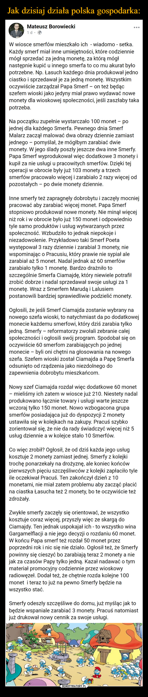  –  Mateusz Borowiecki1 d.W wiosce smerfów mieszkało ich wiadomo - setka.-...Każdy smerf miał inne umiejętności, które codzienniemógł sprzedać za jedną monetę, za którą mógłnastępnie kupić u innego smerfa to co mu akurat byłopotrzebne. Np. Łasuch każdego dnia produkował jednociastko i sprzedawał je za jedną monetę. Wszystkimoczywiście zarządzał Papa Smerf - on też będącszefem wioski jako jedyny miał prawo wydawać nowemonety dla wioskowej społeczności, jeśli zaszłaby takapotrzeba.Na początku zupełnie wystarczało 100 monet – pojednej dla każdego Smerfa. Pewnego dnia SmerfMalarz zaczął malować dwa obrazy dziennie zamiastjednego pomyślał, że mógłbym zarabiać dwie-monety. W jego ślady poszły jeszcze dwa inne Smerfy.Papa Smerf wyprodukował więc dodatkowe 3 monety ikupił za nie usługi u pracowitych smerfów. Dzięki tejoperacji w obrocie były już 103 monety a trzechsmerfów pracowało więcej i zarabiało 2 razy więcej odpozostałych - po dwie monety dziennie.Inne smerfy też zapragnęły dobrobytu i zaczęły mocniejpracować aby zarabiać więcej monet. Papa Smerfstopniowo produkował nowe monety. Nie minął więcejniż rok i w obrocie było już 150 monet i odpowiedniotyle samo produktów i usług wytwarzanych przezspołeczność. Wzbudziło to jednak niepokoje iniezadowolenie. Przykładowo taki Smerf Poetawystępował 3 razy dziennie i zarabiał 3 monety, niewspominając o Pracusiu, który prawie nie sypiał alezarabiał aż 5 monet. Nadal jednak aż 60 smerfówzarabiało tylko 1 monetę. Bardzo drażniło toszczególnie Smerfa Ciamajdę, który niewiele potrafiłzrobić dobrze i nadal sprzedawał swoje usługi za 1monetę. Wraz z Smerfem Marudą i Lalusiempostanowili bardziej sprawiedliwie podzielić monety.Ogłosili, że jeśli Smerf Ciamajda zostanie wybrany nanowego szefa wioski, to natychmiast da po dodatkowejmonecie każdemu smerfowi, który dziś zarabia tylkojedną. Smerfy - reformatorzy zwołali zebranie całejspołeczności i ogłosili swój program. Spodobał się onoczywiście 60 smerfom zarabiających po jednejmonecie byli oni chętni na głosowania na nowegoszefa. Szefem wioski został Ciamajda a Papę Smerfaodsunięto od rządzenia jako niezdolnego dozapewnienia dobrobytu mieszkańcom.Nowy szef Ciamajda rozdał więc dodatkowe 60 monet- mieliśmy ich zatem w wiosce już 210. Niestety nadalprodukowano łącznie towary i usługi warte jeszczewczoraj tylko 150 monet. Nowo wzbogacona grupasmerfów posiadająca już do dyspozycji 2 monetyustawiła się w kolejkach na zakupy. Pracuś szybkozorientował się, że nie da rady świadczyć więcej niż 5usług dziennie a w kolejce stało 10 Smerfów.Co więc zrobił? Ogłosił, że od dziś każda jego usługkosztuje 2 monety zamiast jednej. Smerfy z kolejkitrochę ponarzekały na drożyznę, ale koniec końcówpierwszych pięciu szczęśliwców z kolejki zapłaciło tyleile oczekiwał Pracuś. Ten zakończył dzień z 10monetami, nie miał zatem problemu aby zacząć płacićna ciastka Łasucha też 2 monety, bo te oczywiście teżzdrożały.Zwykłe smerfy zaczęły się orientować, że wszystkokosztuje coraz więcej, przyszły więc ze skargą doCiamajdy. Ten jednak uspokajał ich - to wszystko winaGargamelflacji a nie jego decyzji o rozdaniu 60 monet.W końcu Papa smerf też rozdał 50 monet przezpoprzedni rok i nic się nie działo. Ogłosił też, że Smerfypowinny się cieszyć bo zarabiają teraz 2 monety a niejak za czasów Papy tylko jedną. Kazał nadawać o tymmateriał promocyjny codziennie przez wioskowyradiowęzeł. Dodał też, że chętnie rozda kolejne 100monet i teraz to już na pewno Smerfy będzie nawszystko stać.Smerfy odeszły szczęśliwe do domu, już myśląc jak tobędzie wspaniale zarabiać 3 monety. Pracuś natomiastjuż drukował nowy cennik za swoje usługi.