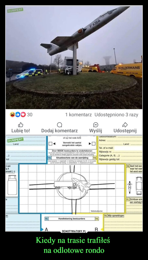 Kiedy na trasie trafiłeś na odlotowe rondo –  e1 167Allo boss i have a problemKomentarze: 58 Udostępniono 141 razy៧BLubię to!Dodaj komentarzWyślijUdostępnijDUMPERT30៧Lubię to!DUMPERTLand:...):tot:il aang Aeraakt (→)FX94ERMANSSCHILDERMANSWASLOMOCY11 YEAR SC1 komentarz Udostępniono 3 razyоDodaj komentarzof op het rode lichtVermeld het aantalaangekruiste vakjes.WyślijUdostępnijGeboortedatum:Adres:Land:Tel. of e-mail:Rijbewijs nr.Categorie (A, B,...):13.Rijbewijs geldig tot:Door BEIDE bestuurders te ondertekenenHoudt geen erkenning van aansprakelijkheid in; dient utstand voor het vaststeJan van identiteit en feitelijke gegevens: bevordert anelle schade-afhandelingSituatieschets van de aanrijding13.Goed aangeven 1, wegstuate-2nrichting van voertuigen A en B-3 hun postleop het moment der botsing-4. verkoerstekens-5. straatnamen (of wegenWebdrukker.been:14. Mijn opmerkingen:15.Handtekening bestuurders15.B10. Geef met eenwaar het voerhet eerst werd11. Zichtbare schaan voertuig E