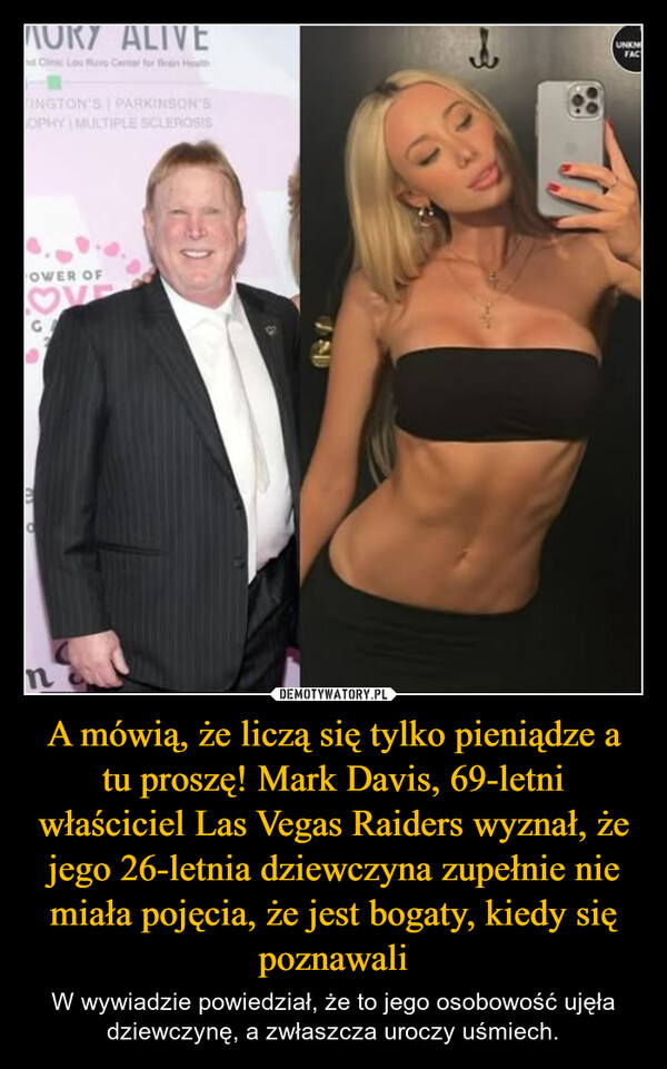 A mówią, że liczą się tylko pieniądze a tu proszę! Mark Davis, 69-letni właściciel Las Vegas Raiders wyznał, że jego 26-letnia dziewczyna zupełnie nie miała pojęcia, że jest bogaty, kiedy się poznawali – W wywiadzie powiedział, że to jego osobowość ujęła dziewczynę, a zwłaszcza uroczy uśmiech. ALIVEd Cnc Lou Ruvo Center for fein HotHTINGTON'SPARKINSON'SOPHY MULTIPLE SCLEROSIS=UNKNOFACOWER OF78