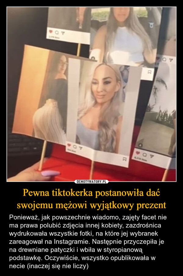 Pewna tiktokerka postanowiła dać swojemu mężowi wyjątkowy prezent – Ponieważ, jak powszechnie wiadomo, zajęty facet nie ma prawa polubić zdjęcia innej kobiety, zazdrośnica wydrukowała wszystkie fotki, na które jej wybranek zareagował na Instagramie. Następnie przyczepiła je na drewniane patyczki i wbiła w styropianową podstawkę. Oczywiście, wszystko opublikowała w necie (inaczej się nie liczy) 2344404AD