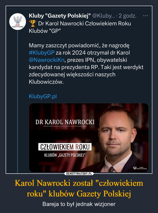 Karol Nawrocki został "człowiekiem roku" klubów Gazety Polskiej – Bareja to był jednak wizjoner GAZETY POLSKIEKluby "Gazety Polskiej" @Kluby.... 2 godz.Dr Karol Nawrocki Człowiekiem RokuKlubów "GP"Mamy zaszczyt powiadomić, że nagrodę#KlubyGP za rok 2024 otrzymał dr Karol@NawrockiKn, prezes IPN, obywatelskikandydat na prezydenta RP. Taki jest werdyktzdecydowanej większości naszychKlubowiczów.KlubyGP.plDR KAROL NAWROCKICZŁOWIEKIEM ROKUKLUBÓW „GAZETY POLSKIEJ"GAZETY POLSKIEJ