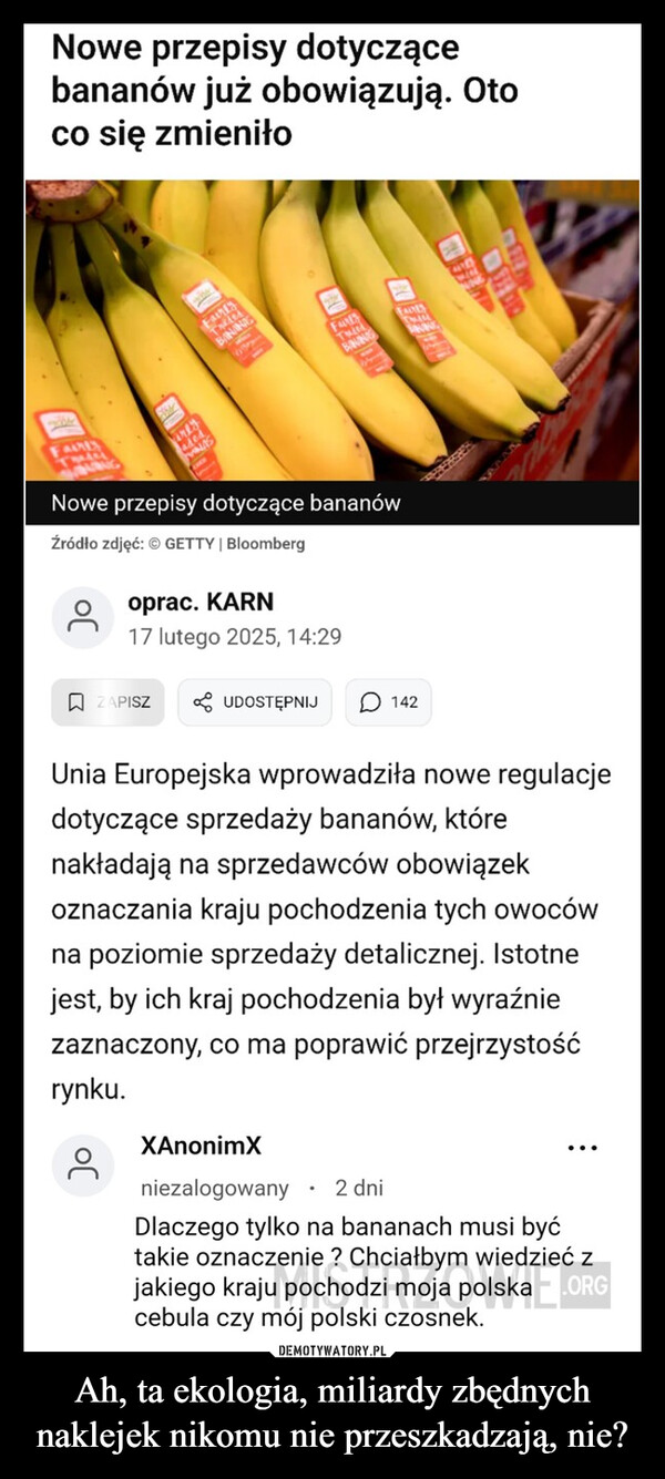 Ah, ta ekologia, miliardy zbędnych naklejek nikomu nie przeszkadzają, nie? –  FAIRESNowe przepisy dotyczącebananów już obowiązują. Otoco się zmieniłoerlySININGBANFAREFADESNowe przepisy dotyczące bananówŹródło zdjęć: ©  | Bloombergoprac. KARN17 lutego 2025, 14:29ZAPISZUDOSTĘPNIJ142Unia Europejska wprowadziła nowe regulacjedotyczące sprzedaży bananów, którenakładają na sprzedawców obowiązekoznaczania kraju pochodzenia tych owocówna poziomie sprzedaży detalicznej. Istotnejest, by ich kraj pochodzenia był wyraźniezaznaczony, co ma poprawić przejrzystośćrynku.XAnonimXniezalogowany2 dniDlaczego tylko na bananach musi byćtakie oznaczenie? Chciałbym wiedzieć zjakiego kraju pochodzi moja polska.ORGcebula czy mój polski czosnek.