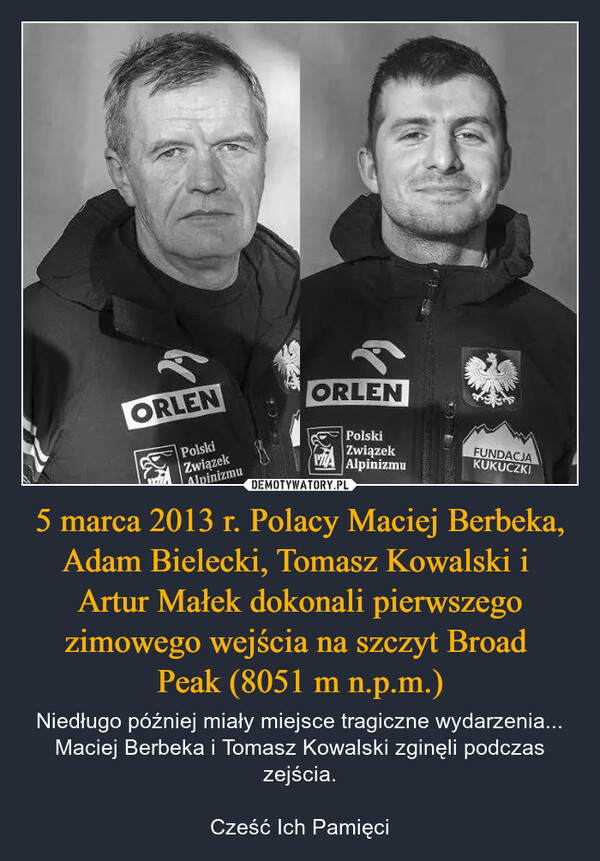 5 marca 2013 r. Polacy Maciej Berbeka, Adam Bielecki, Tomasz Kowalski i Artur Małek dokonali pierwszego zimowego wejścia na szczyt Broad Peak (8051 m n.p.m.) – Niedługo później miały miejsce tragiczne wydarzenia... Maciej Berbeka i Tomasz Kowalski zginęli podczas zejścia.Cześć Ich Pamięci ORLENORLENPolskiZwiązekAlpinizmuPolskiZwiązekZA AlpinizmuFUNDACJAKUKUCZKI