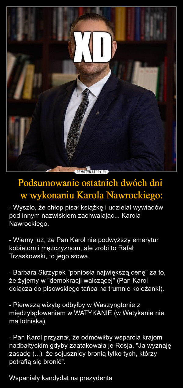 Podsumowanie ostatnich dwóch dni w wykonaniu Karola Nawrockiego: – - Wyszło, że chłop pisał książkę i udzielał wywiadów pod innym nazwiskiem zachwalając... Karola Nawrockiego.- Wiemy już, że Pan Karol nie podwyższy emerytur kobietom i mężczyznom, ale zrobi to Rafał Trzaskowski, to jego słowa. - Barbara Skrzypek "poniosła największą cenę" za to, że żyjemy w "demokracji walczącej" (Pan Karol dołącza do pisowskiego tańca na trumnie koleżanki).- Pierwszą wizytę odbyłby w Waszyngtonie z międzylądowaniem w WATYKANIE (w Watykanie nie ma lotniska).- Pan Karol przyznał, że odmówiłby wsparcia krajom nadbałtyckim gdyby zaatakowała je Rosja. "Ja wyznaję zasadę (...), że sojusznicy bronią tylko tych, którzy potrafią się bronić". Wspaniały kandydat na prezydenta XD