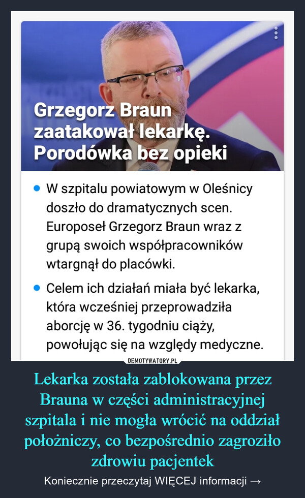 Lekarka została zablokowana przez Brauna w części administracyjnej szpitala i nie mogła wrócić na oddział położniczy, co bezpośrednio zagroziło zdrowiu pacjentek – Koniecznie przeczytaj WIĘCEJ informacji → Grzegorz Braunzaatakował lekarkę.Porodówka bez opiekiW szpitalu powiatowym w Oleśnicydoszło do dramatycznych scen.Europoseł Grzegorz Braun wraz zgrupą swoich współpracownikówwtargnął do placówki.Celem ich działań miała być lekarka,która wcześniej przeprowadziłaaborcję w 36. tygodniu ciąży,powołując się na względy medyczne.