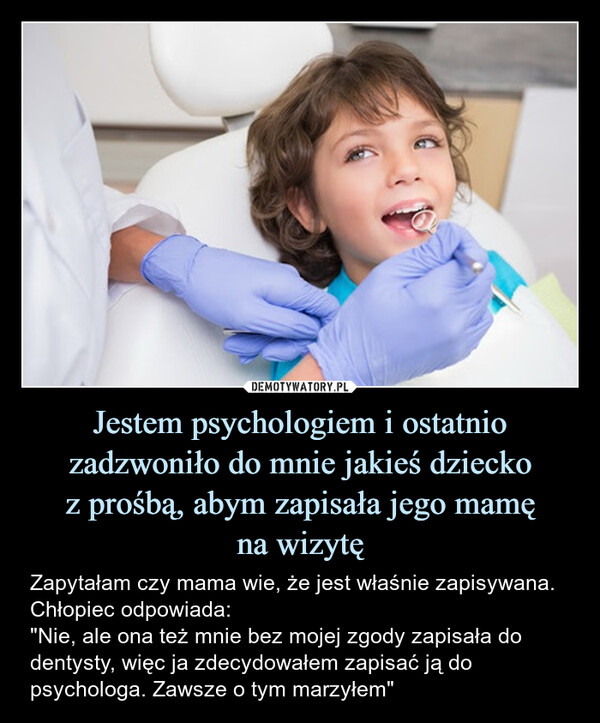 Jestem psychologiem i ostatnio zadzwoniło do mnie jakieś dzieckoz prośbą, abym zapisała jego mamęna wizytę – Zapytałam czy mama wie, że jest właśnie zapisywana. Chłopiec odpowiada:"Nie, ale ona też mnie bez mojej zgody zapisała do dentysty, więc ja zdecydowałem zapisać ją do psychologa. Zawsze o tym marzyłem" 